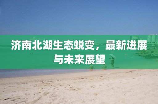 濟南北湖生態(tài)蛻變，最新進展與未來展望