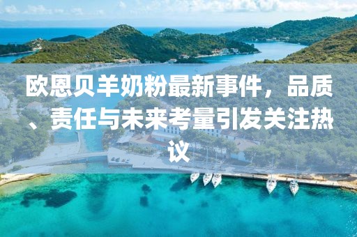 歐恩貝羊奶粉最新事件，品質(zhì)、責任與未來考量引發(fā)關(guān)注熱議