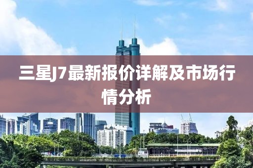 三星J7最新報價詳解及市場行情分析