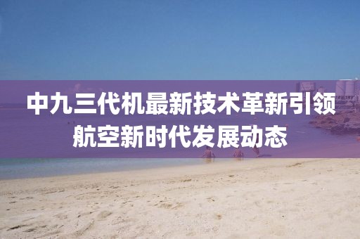 中九三代機(jī)最新技術(shù)革新引領(lǐng)航空新時(shí)代發(fā)展動(dòng)態(tài)