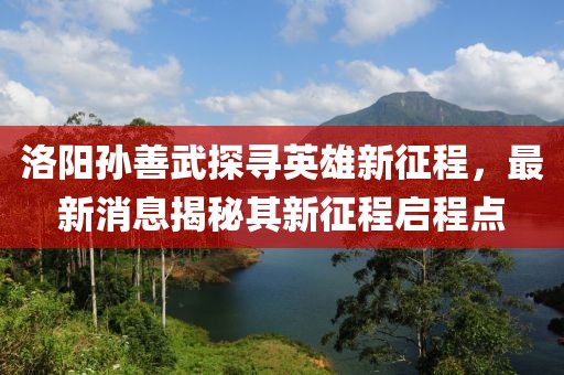 洛陽孫善武探尋英雄新征程，最新消息揭秘其新征程啟程點(diǎn)