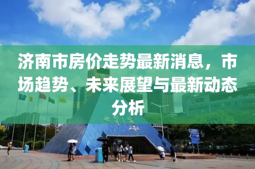 濟(jì)南市房價走勢最新消息，市場趨勢、未來展望與最新動態(tài)分析