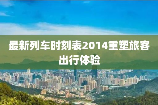 最新列車時(shí)刻表2014重塑旅客出行體驗(yàn)
