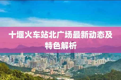 十堰火車站北廣場(chǎng)最新動(dòng)態(tài)及特色解析