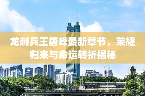 龍刺兵王唐峰最新章節(jié)，榮耀歸來與命運轉(zhuǎn)折揭秘