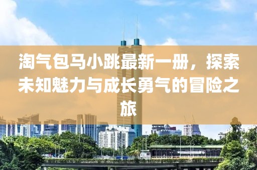 淘氣包馬小跳最新一冊(cè)，探索未知魅力與成長(zhǎng)勇氣的冒險(xiǎn)之旅