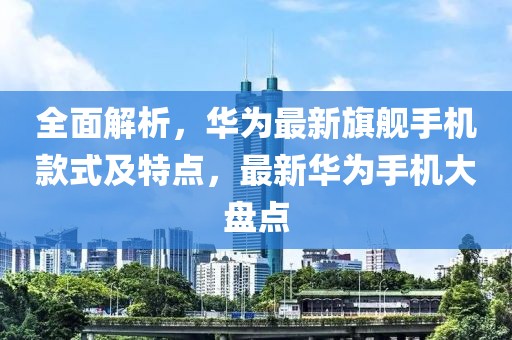 全面解析，華為最新旗艦手機(jī)款式及特點(diǎn)，最新華為手機(jī)大盤點(diǎn)
