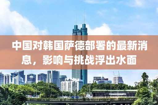 中國(guó)對(duì)韓國(guó)薩德部署的最新消息，影響與挑戰(zhàn)浮出水面