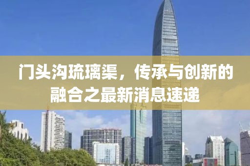門(mén)頭溝琉璃渠，傳承與創(chuàng)新的融合之最新消息速遞