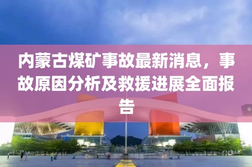 內(nèi)蒙古煤礦事故最新消息，事故原因分析及救援進(jìn)展全面報(bào)告