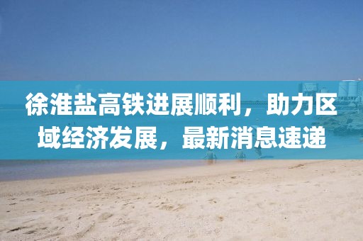 徐淮鹽高鐵進(jìn)展順利，助力區(qū)域經(jīng)濟(jì)發(fā)展，最新消息速遞