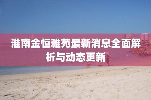 淮南金恒雅苑最新消息全面解析與動(dòng)態(tài)更新