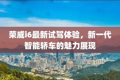 榮威i6最新試駕體驗(yàn)，新一代智能轎車的魅力展現(xiàn)