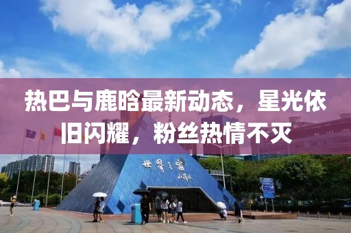 熱巴與鹿晗最新動(dòng)態(tài)，星光依舊閃耀，粉絲熱情不滅