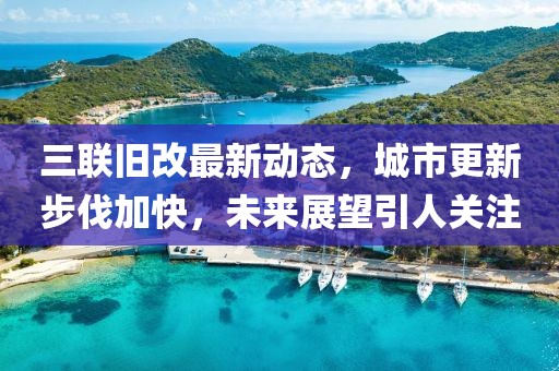 三聯(lián)舊改最新動(dòng)態(tài)，城市更新步伐加快，未來(lái)展望引人關(guān)注