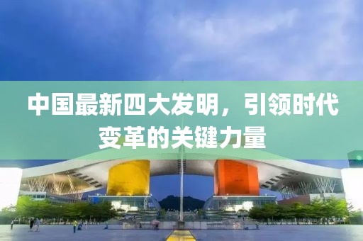 中國(guó)最新四大發(fā)明，引領(lǐng)時(shí)代變革的關(guān)鍵力量