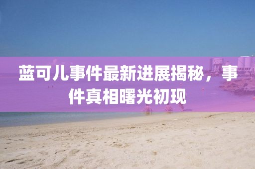 藍(lán)可兒事件最新進(jìn)展揭秘，事件真相曙光初現(xiàn)