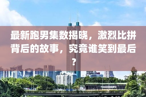 最新跑男集數(shù)揭曉，激烈比拼背后的故事，究竟誰笑到最后？