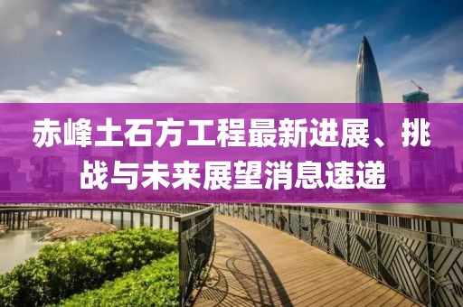 赤峰土石方工程最新進(jìn)展、挑戰(zhàn)與未來(lái)展望消息速遞
