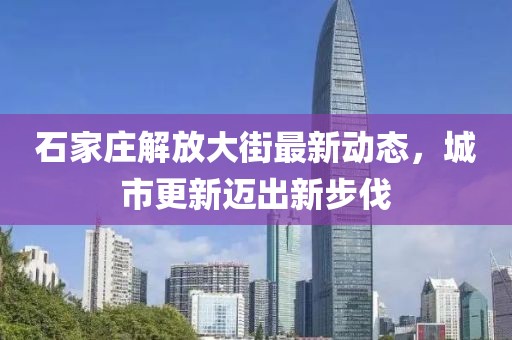 石家莊解放大街最新動(dòng)態(tài)，城市更新邁出新步伐