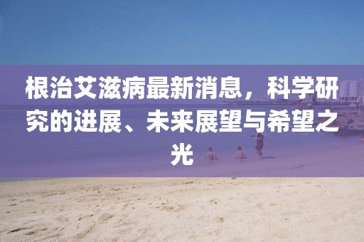 根治艾滋病最新消息，科學(xué)研究的進(jìn)展、未來(lái)展望與希望之光