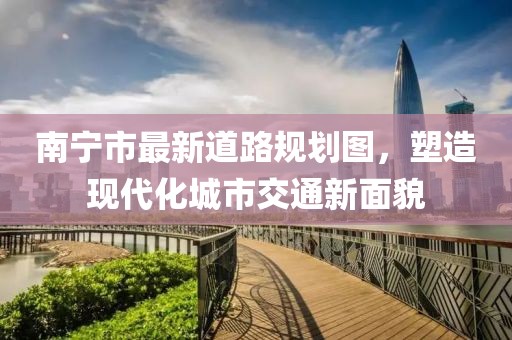 南寧市最新道路規(guī)劃圖，塑造現(xiàn)代化城市交通新面貌