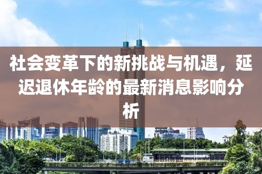 社會變革下的新挑戰(zhàn)與機遇，延遲退休年齡的最新消息影響分析