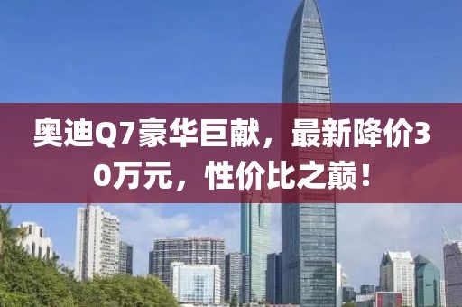 奧迪Q7豪華巨獻(xiàn)，最新降價30萬元，性價比之巔！
