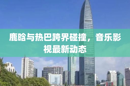 鹿晗與熱巴跨界碰撞，音樂影視最新動(dòng)態(tài)