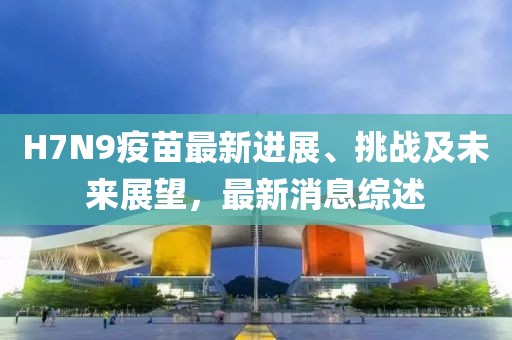 H7N9疫苗最新進(jìn)展、挑戰(zhàn)及未來展望，最新消息綜述