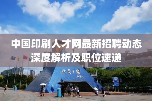 中國(guó)印刷人才網(wǎng)最新招聘動(dòng)態(tài)深度解析及職位速遞
