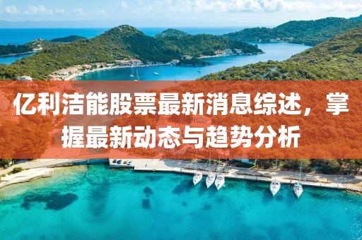 億利潔能股票最新消息綜述，掌握最新動態(tài)與趨勢分析