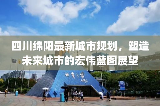 四川綿陽(yáng)最新城市規(guī)劃，塑造未來(lái)城市的宏偉藍(lán)圖展望