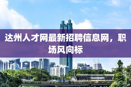 達(dá)州人才網(wǎng)最新招聘信息網(wǎng)，職場風(fēng)向標(biāo)
