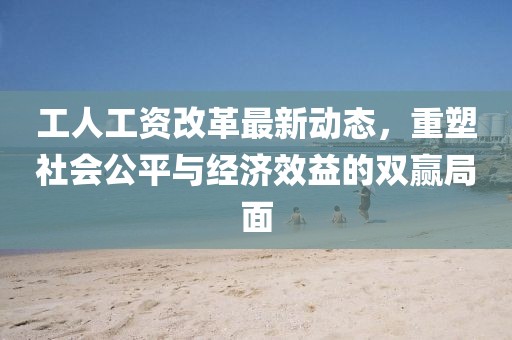 工人工資改革最新動(dòng)態(tài)，重塑社會(huì)公平與經(jīng)濟(jì)效益的雙贏局面