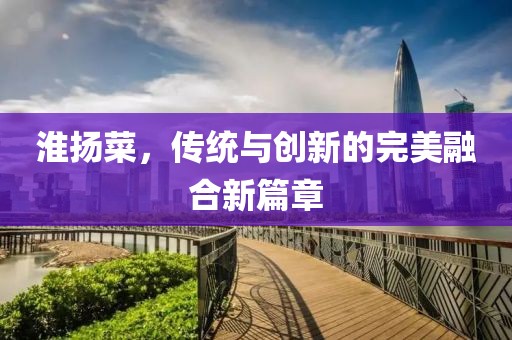淮揚(yáng)菜，傳統(tǒng)與創(chuàng)新的完美融合新篇章