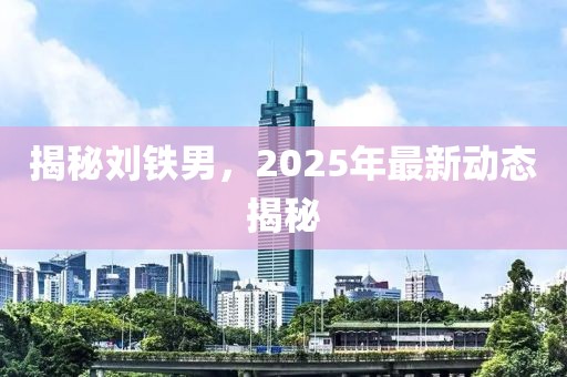 揭秘劉鐵男，2025年最新動(dòng)態(tài)揭秘