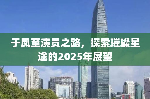 于鳳至演員之路，探索璀璨星途的2025年展望