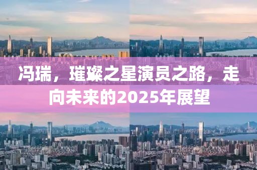 馮瑞，璀璨之星演員之路，走向未來的2025年展望