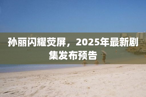 孫麗閃耀熒屏，2025年最新劇集發(fā)布預告
