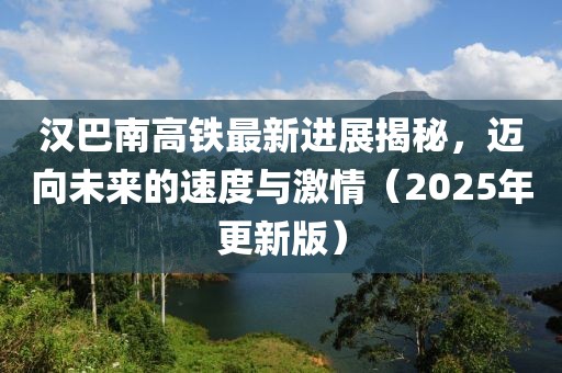 漢巴南高鐵最新進(jìn)展揭秘，邁向未來的速度與激情（2025年更新版）