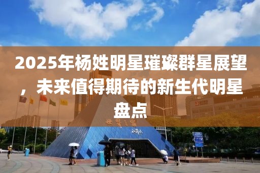 2025年楊姓明星璀璨群星展望，未來值得期待的新生代明星盤點(diǎn)