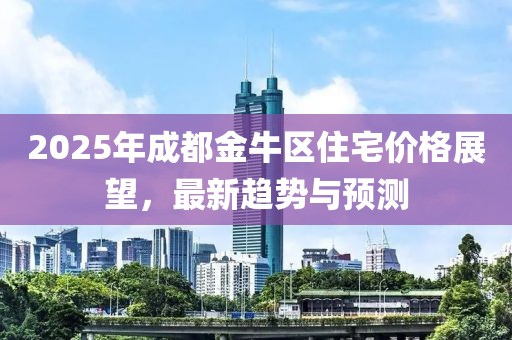 2025年成都金牛區(qū)住宅價格展望，最新趨勢與預測