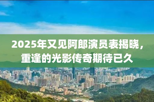 2025年又見阿郎演員表揭曉，重逢的光影傳奇期待已久