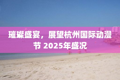 璀璨盛宴，展望杭州國際動漫節(jié) 2025年盛況