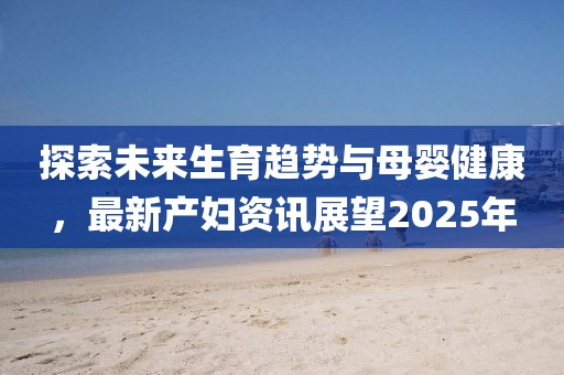 探索未來生育趨勢與母嬰健康，最新產(chǎn)婦資訊展望2025年