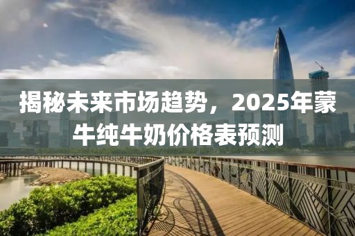 揭秘未來市場趨勢，2025年蒙牛純牛奶價格表預測