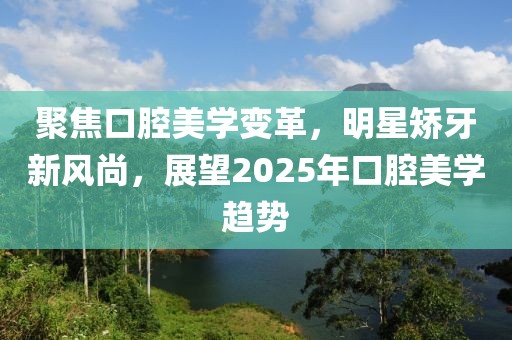 聚焦口腔美學變革，明星矯牙新風尚，展望2025年口腔美學趨勢