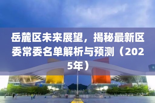 岳麓區(qū)未來展望，揭秘最新區(qū)委常委名單解析與預(yù)測（2025年）