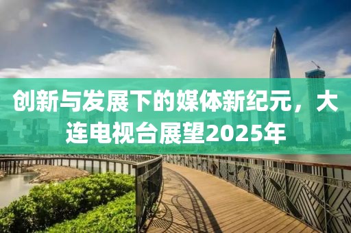 創(chuàng)新與發(fā)展下的媒體新紀(jì)元，大連電視臺(tái)展望2025年